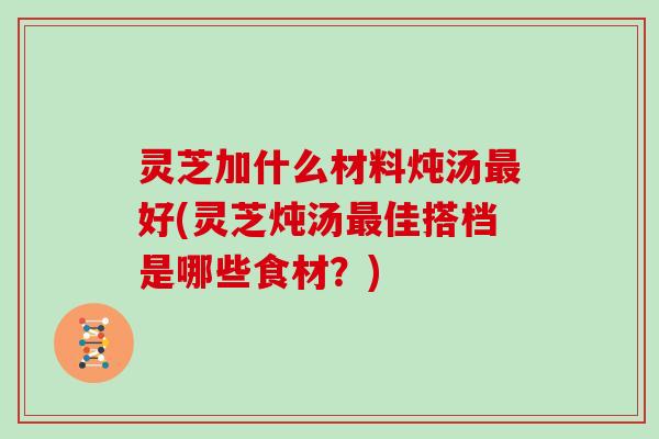灵芝加什么材料炖汤最好(灵芝炖汤最佳搭档是哪些食材？)