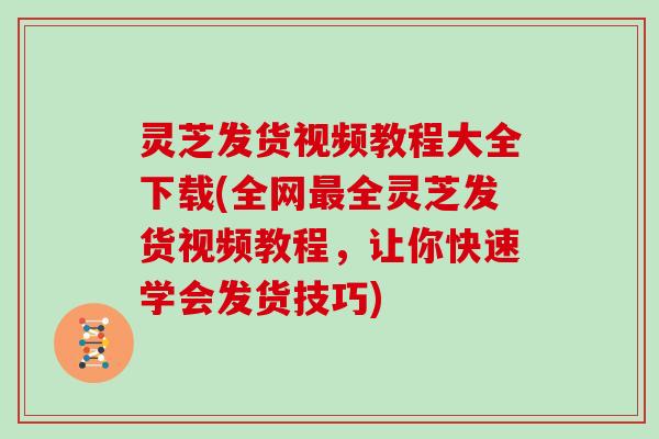 灵芝发货视频教程大全下载(全网最全灵芝发货视频教程，让你快速学会发货技巧)