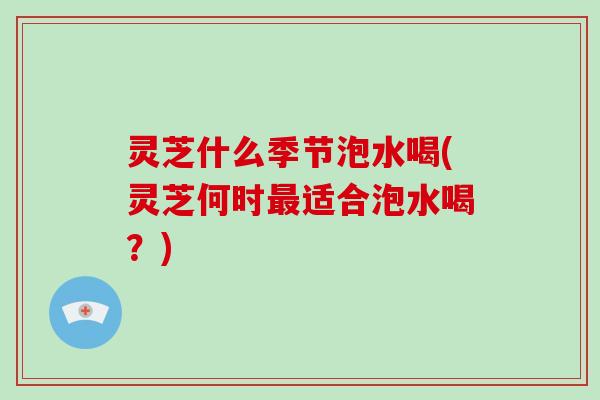 灵芝什么季节泡水喝(灵芝何时最适合泡水喝？)