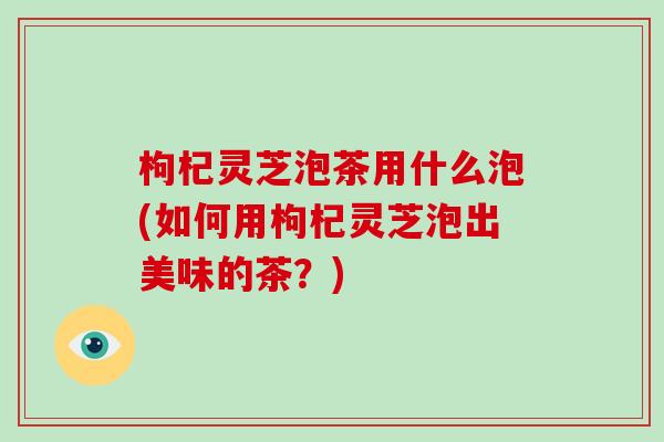 枸杞灵芝泡茶用什么泡(如何用枸杞灵芝泡出美味的茶？)