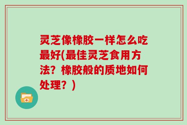 灵芝像橡胶一样怎么吃最好(最佳灵芝食用方法？橡胶般的质地如何处理？)