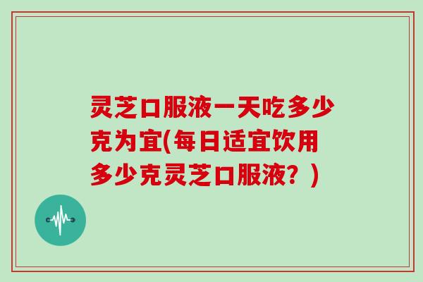 灵芝口服液一天吃多少克为宜(每日适宜饮用多少克灵芝口服液？)