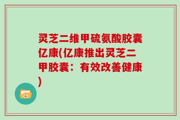 灵芝二维甲硫氨酸胶囊亿康(亿康推出灵芝二甲胶囊:有效改善健康)-第1张图片-灵芝大师 灵芝二维甲硫氨酸胶囊亿康(亿康推出灵芝二甲胶囊:有效改善健康)-第1张图片-灵芝大师