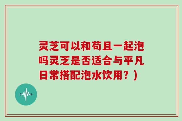 灵芝可以和苟且一起泡吗灵芝是否适合与平凡日常搭配泡水饮用？)