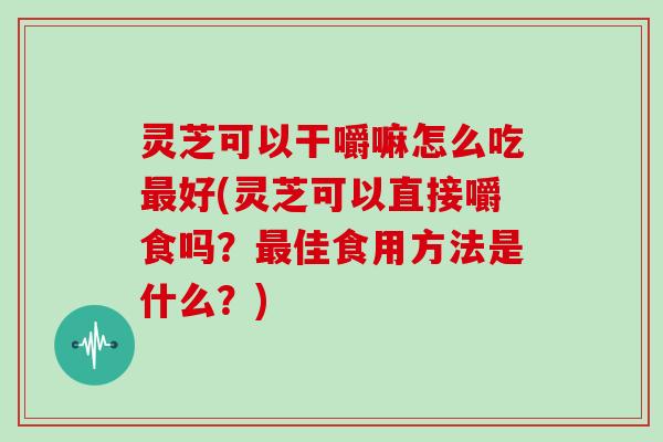 灵芝可以干嚼嘛怎么吃最好(灵芝可以直接嚼食吗？最佳食用方法是什么？)