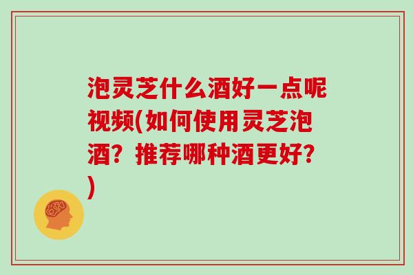 泡灵芝什么酒好一点呢视频(如何使用灵芝泡酒？推荐哪种酒更好？)