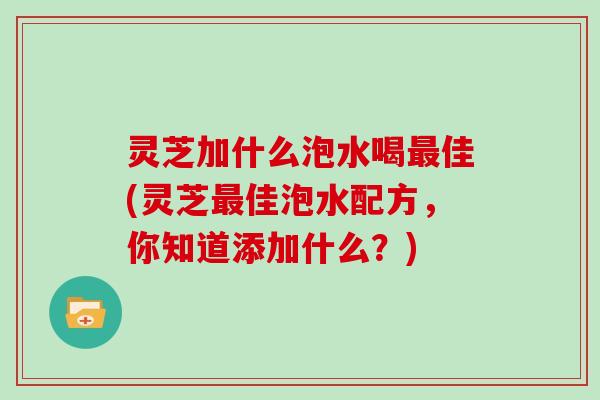 灵芝加什么泡水喝最佳(灵芝最佳泡水配方，你知道添加什么？)