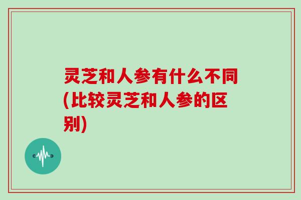 灵芝和人参有什么不同(比较灵芝和人参的区别)