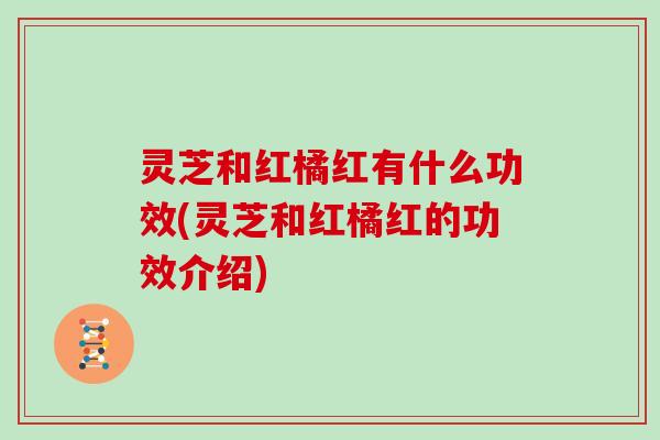 灵芝和红橘红有什么功效(灵芝和红橘红的功效介绍)