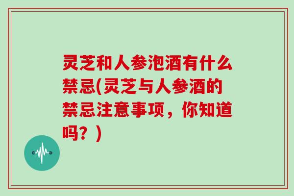 灵芝和人参泡酒有什么禁忌(灵芝与人参酒的禁忌注意事项，你知道吗？)
