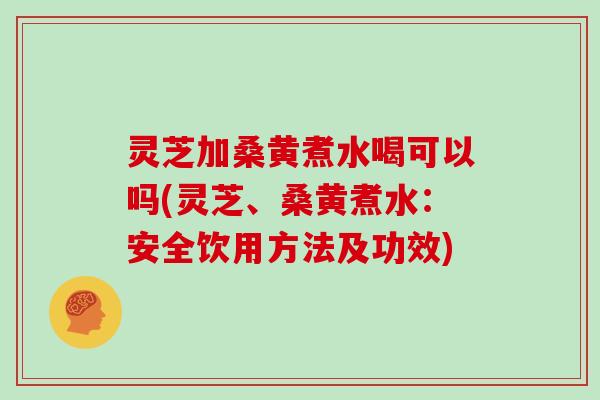灵芝加桑黄煮水喝可以吗(灵芝、桑黄煮水：安全饮用方法及功效)