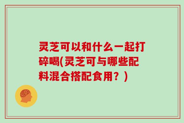 灵芝可以和什么一起打碎喝(灵芝可与哪些配料混合搭配食用？)