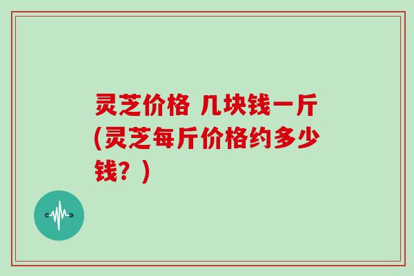 灵芝价格 几块钱一斤(灵芝每斤价格约多少钱？)