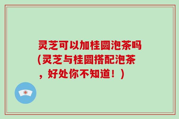 灵芝可以加桂圆泡茶吗(灵芝与桂圆搭配泡茶，好处你不知道！)