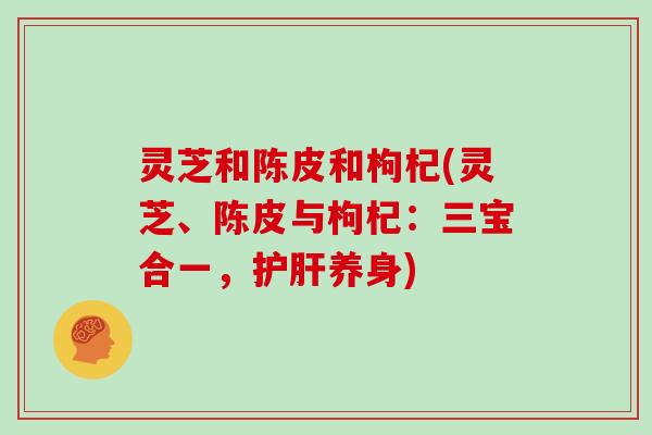灵芝和陈皮和枸杞(灵芝、陈皮与枸杞:三宝合一,护肝养身)-第1张图片-灵芝大师 灵芝和陈皮和枸杞(灵芝、陈皮与枸杞:三宝合一,护肝养身)-第1张图片-灵芝大师