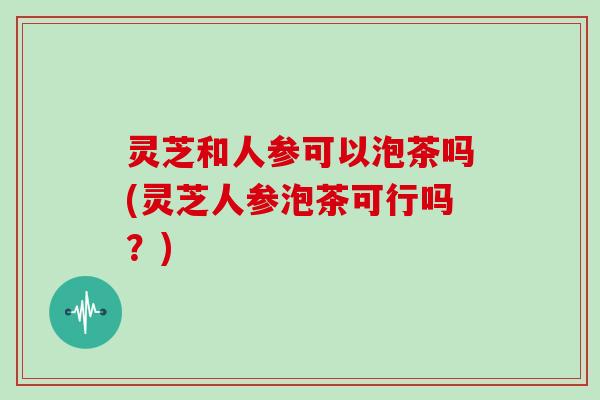 灵芝和人参可以泡茶吗(灵芝人参泡茶可行吗？)