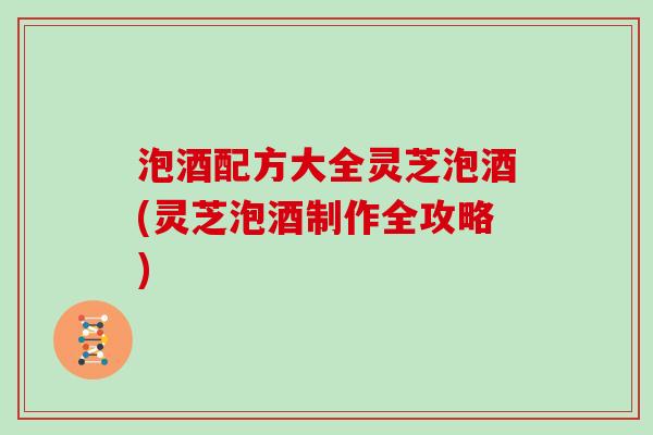 泡酒配方大全灵芝泡酒(灵芝泡酒制作全攻略)