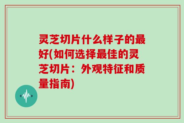 灵芝切片什么样子的最好(如何选择最佳的灵芝切片：外观特征和质量指南)