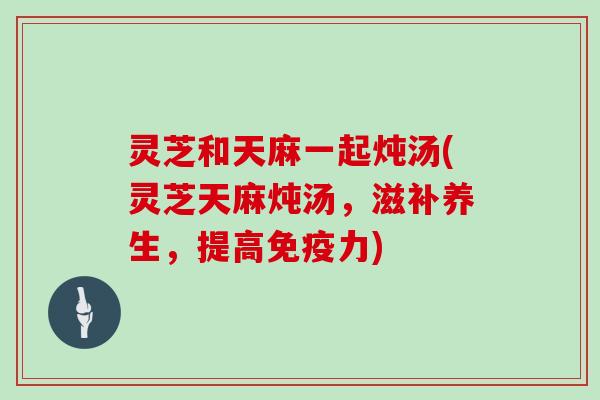 灵芝和天麻一起炖汤(灵芝天麻炖汤，滋补养生，提高免疫力)