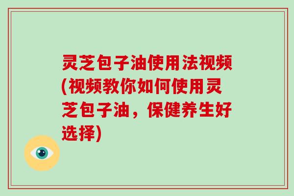 灵芝包子油使用法视频(视频教你如何使用灵芝包子油，保健养生好选择)