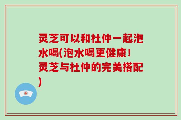 灵芝可以和杜仲一起泡水喝(泡水喝更健康！灵芝与杜仲的完美搭配)