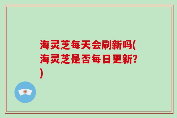 海灵芝每天会刷新吗(海灵芝是否每日更新？)