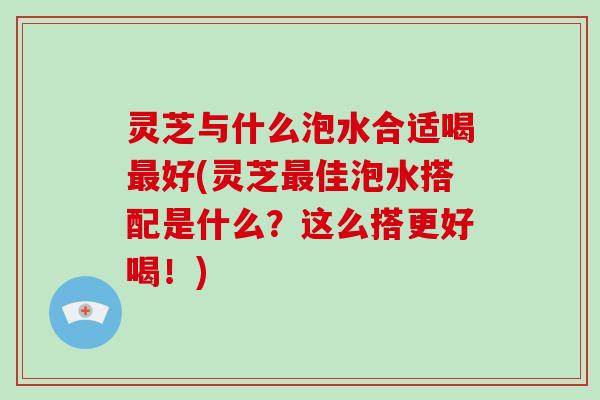 灵芝与什么泡水合适喝最好(灵芝最佳泡水搭配是什么？这么搭更好喝！)