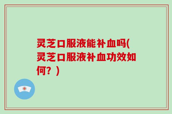 灵芝口服液能补血吗(灵芝口服液补血功效如何？)