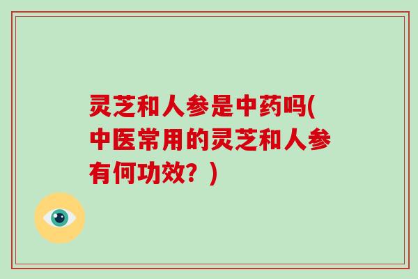 灵芝和人参是中药吗(中医常用的灵芝和人参有何功效？)
