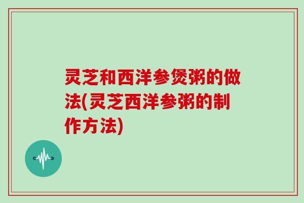 灵芝和西洋参煲粥的做法(灵芝西洋参粥的制作方法)