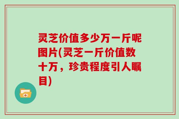 灵芝价值多少万一斤呢图片(灵芝一斤价值数十万，珍贵程度引人瞩目)