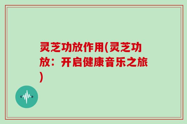 灵芝功放作用(灵芝功放：开启健康音乐之旅)