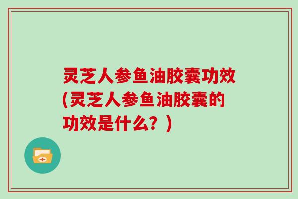 灵芝人参鱼油胶囊功效(灵芝人参鱼油胶囊的功效是什么？)
