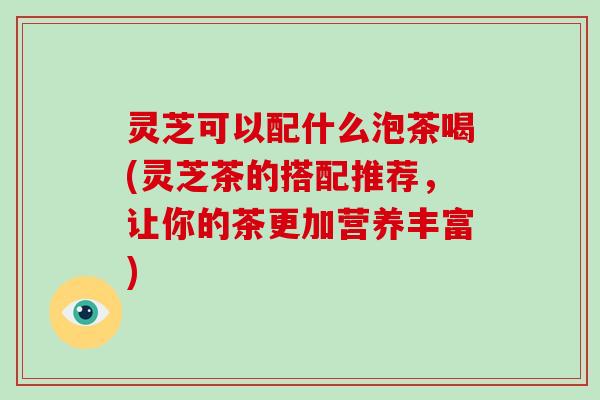 灵芝可以配什么泡茶喝(灵芝茶的搭配推荐，让你的茶更加营养丰富)