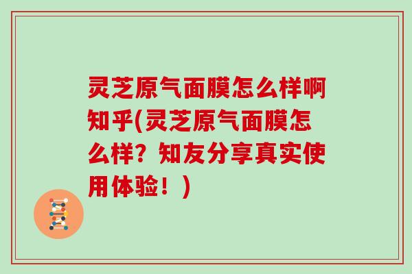 灵芝原气面膜怎么样啊知乎(灵芝原气面膜怎么样？知友分享真实使用体验！)