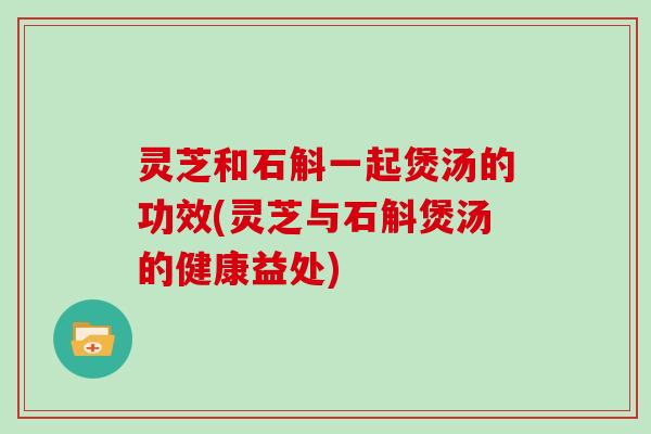 灵芝和石斛一起煲汤的功效(灵芝与石斛煲汤的健康益处)