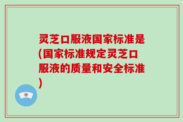 灵芝口服液国家标准是(国家标准规定灵芝口服液的质量和安全标准)