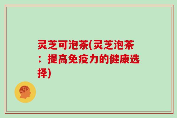 灵芝可泡茶(灵芝泡茶：提高免疫力的健康选择)