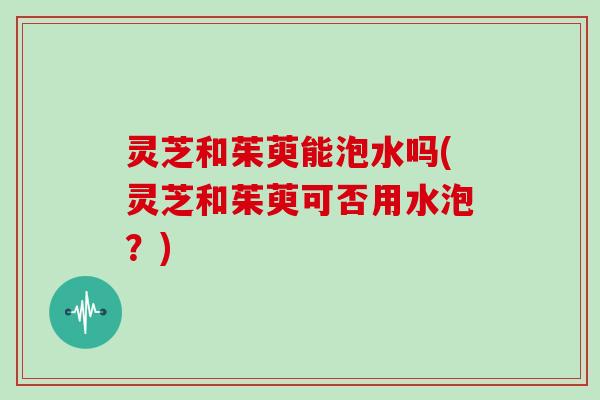 灵芝和茱萸能泡水吗(灵芝和茱萸可否用水泡？)