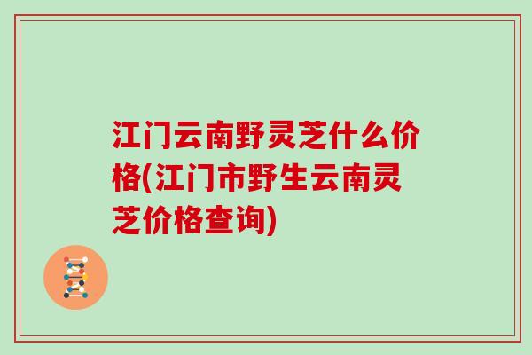 江门云南野灵芝什么价格(江门市野生云南灵芝价格查询)