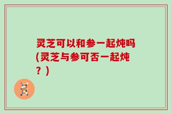 灵芝可以和参一起炖吗(灵芝与参可否一起炖？)
