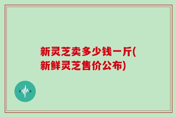 新灵芝卖多少钱一斤(新鲜灵芝售价公布)
