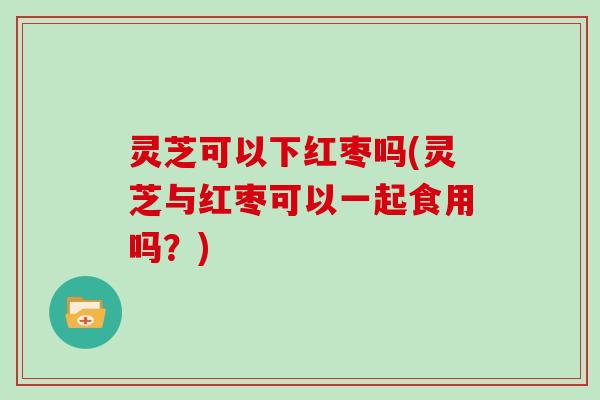 灵芝可以下红枣吗(灵芝与红枣可以一起食用吗？)
