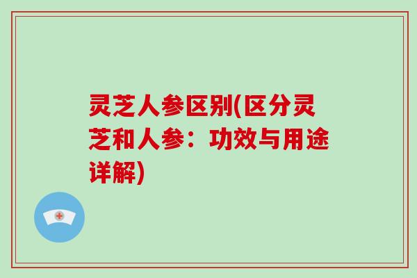灵芝人参区别(区分灵芝和人参：功效与用途详解)