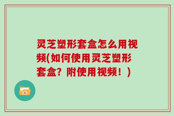 灵芝塑形套盒怎么用视频(如何使用灵芝塑形套盒？附使用视频！)