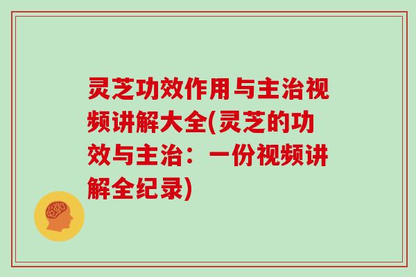 灵芝功效作用与主治视频讲解大全(灵芝的功效与主治：一份视频讲解全纪录)