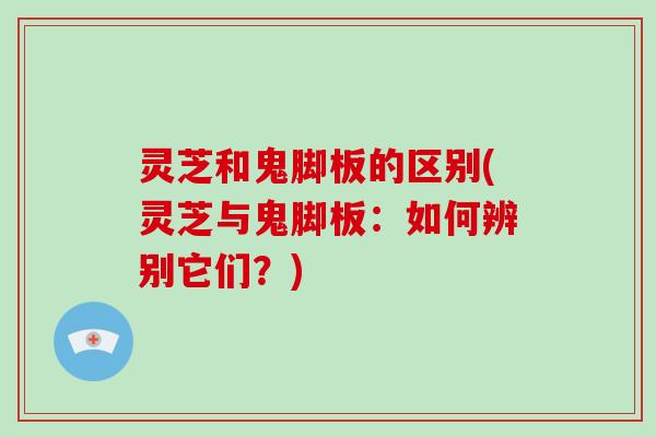 灵芝和鬼脚板的区别(灵芝与鬼脚板：如何辨别它们？)