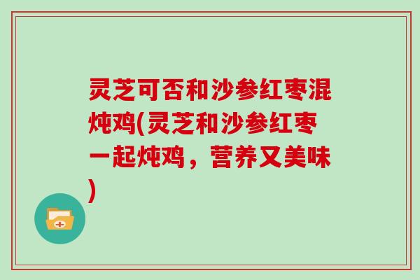 灵芝可否和沙参红枣混炖鸡(灵芝和沙参红枣一起炖鸡，营养又美味)