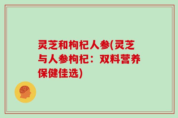 灵芝和枸杞人参(灵芝与人参枸杞:双料营养保健佳选)-第1张图片-灵芝大师 灵芝和枸杞人参(灵芝与人参枸杞:双料营养保健佳选)-第1张图片-灵芝大师
