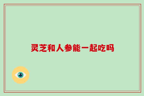 灵芝和人参能一起吃吗